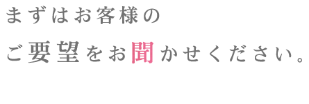 まずはお客様のご要望をお聞かせください。